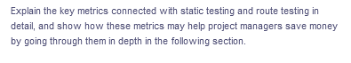 Explain the key metrics connected with static testing and route testing in
detail, and show how these metrics may help project managers save money
by going through them in depth in the following section.