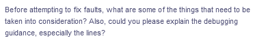 Before attempting to fix faults, what are some of the things that need to be
taken into consideration? Also, could you please explain the debugging
guidance, especially the lines?