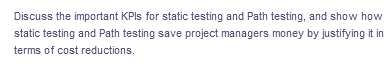 Discuss the important KPIs for static testing and Path testing, and show how
static testing and Path testing save project managers money by justifying it in
terms of cost reductions.