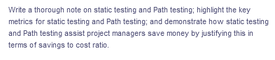 Write a thorough note on static testing and Path testing; highlight the key
metrics for static testing and Path testing; and demonstrate how static testing
and Path testing assist project managers save money by justifying this in
terms of savings to cost ratio.