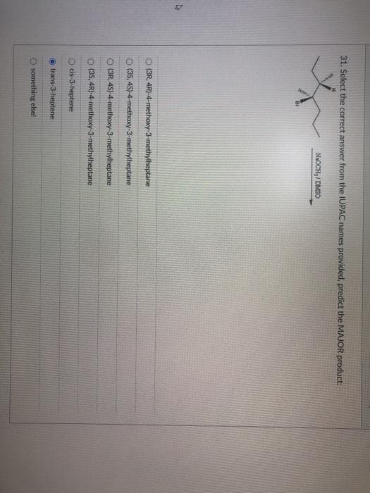 4
31. Select the correct answer from the IUPAC names provided, predict the MAJOR product:
Br
NaOCHy/DMSO
O (3R, 4R)-4-methoxy-3-methylheptane
O(35, 45)-4-methoxy-3-methylheptane
O (3R, 4S)-4-methoxy-3-methylheptane
O(35, 4R)-4-methoxy-3-methylheptane
O cis-3-heptene
trans-3-heptene
O something else!