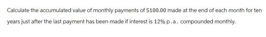 Calculate the accumulated value of monthly payments of $100.00 made at the end of each month for ten
years just after the last payment has been made if interest is 12% p.a. compounded monthly.