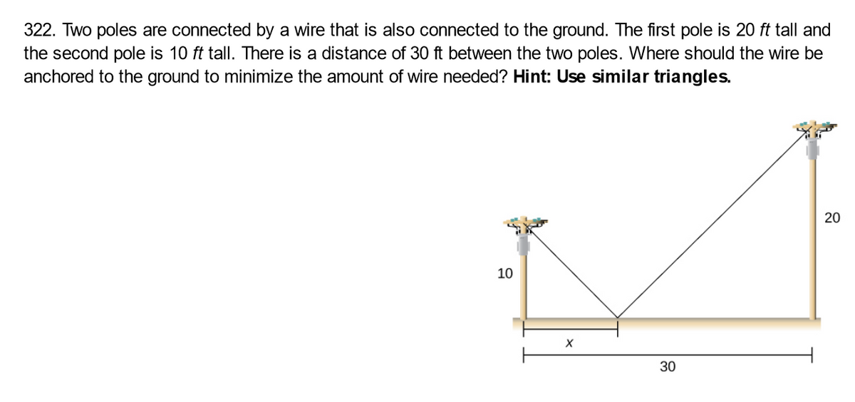 322. Two poles are connected by a wire that is also connected to the ground. The first pole is 20 ft tall and
the second pole is 10 ft tall. There is a distance of 30 ft between the two poles. Where should the wire be
anchored to the ground to minimize the amount of wire needed? Hint: Use similar triangles.
10
10
20
20
30