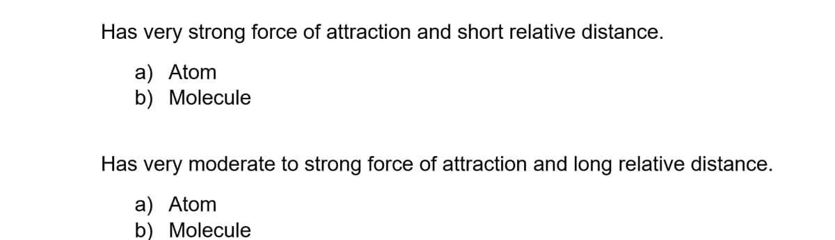 Has very strong force of attraction and short relative distance.
a) Atom
b) Molecule
Has very moderate to strong force of attraction and long relative distance.
a) Atom
b) Molecule
