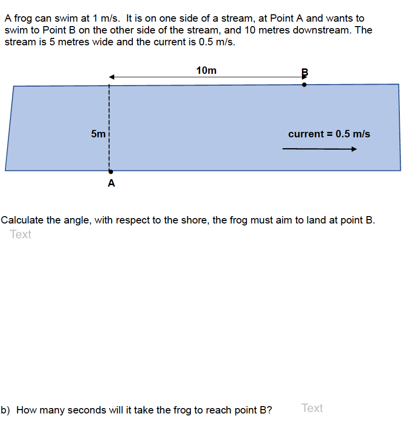 A frog can swim at 1 m/s. It is on one side of a stream, at Point A and wants to
swim to Point B on the other side of the stream, and 10 metres downstream. The
stream is 5 metres wide and the current is 0.5 m/s.
10m
5m
current = 0.5 m/s
A
Calculate the angle, with respect to the shore, the frog must aim to land at point B.
Text
b) How many seconds will it take the frog to reach point B?
Тext
