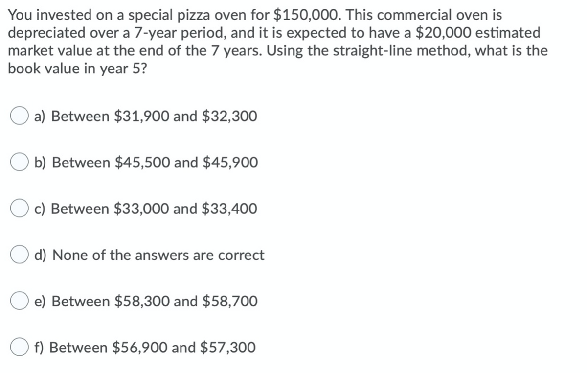 You invested on a special pizza oven for $150,000. This commercial oven is
depreciated over a 7-year period, and it is expected to have a $20,000 estimated
market value at the end of the 7 years. Using the straight-line method, what is the
book value in year 5?
a) Between $31,900 and $32,300
b) Between $45,500 and $45,900
O c) Between $33,000 and $33,400
d) None of the answers are correct
e) Between $58,300 and $58,700
f) Between $56,900 and $57,300
