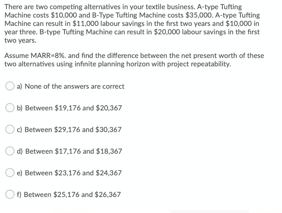 There are two competing alternatives in your textile business. A-type Tufting
Machine costs $10,000 and B-Type Tufting Machine costs $35,000. A-type Tufting
Machine can result in $11,000 labour savings in the first two years and $10,000 in
year three. B-type Tufting Machine can result in $20,000 labour savings in the first
two years.
Assume MARR=8%. and find the difference between the net present worth of these
two alternatives using infinite planning horizon with project repeatability.
a) None of the answers are correct
O b) Between $19,176 and $20,367
c) Between $29,176 and $30,367
d) Between $17,176 and $18,367
e) Between $23,176 and $24,367
f) Between $25,176 and $26,367
