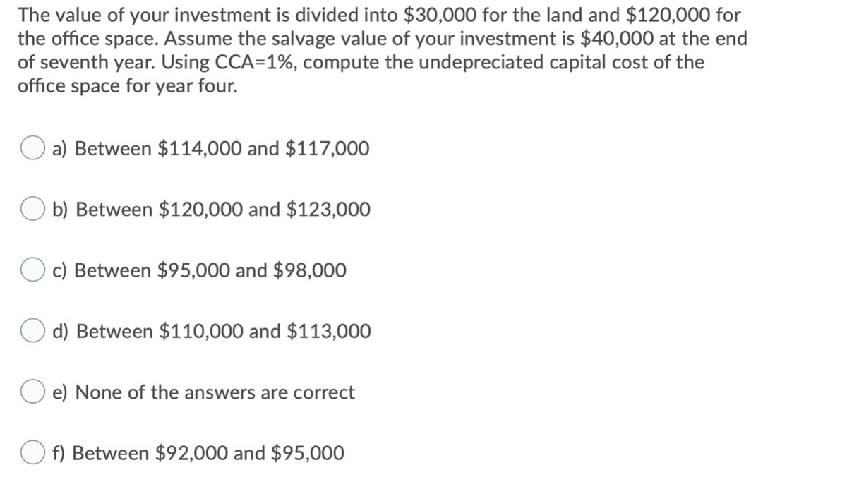 The value of your investment is divided into $30,000 for the land and $120,000 for
the office space. Assume the salvage value of your investment is $40,000 at the end
of seventh year. Using CCA=1%, compute the undepreciated capital cost of the
office space for year four.
a) Between $114,000 and $117,000
b) Between $120,000 and $123,000
c) Between $95,000 and $98,000
O d) Between $110,000 and $113,000
e) None of the answers are correct
f) Between $92,000 and $95,000
