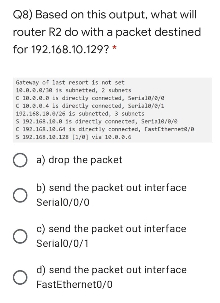 Q8) Based on this output, what will
router R2 do with a packet destined
for 192.168.10.129?
Gateway of last resort is not set
10.0.0.0/30 is subnetted, 2 subnets
C 10.0.0.0 is directly connected, Serial0/0/0
C 10.0.0.4 is directly connected, Serial0/0/1
192.168.10.0/26 is subnetted, 3 subnets
S 192.168.10.0 is directly connected, Serial0/0/0
C 192.168.10.64 is directly connected, FastEthernet0/0
S 192.168.10.128 [1/0] via 10.0.0.6
a) drop the packet
b) send the packet out interface
Serial0/0/0
c) send the packet out interface
Serial0/0/1
d) send the packet out interface
FastEthernet0/0
