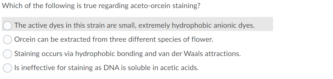 Which of the following is true regarding aceto-orcein staining?
The active dyes in this strain are small, extremely hydrophobic anionic dyes.
Orcein can be extracted from three different species of flower.
Staining occurs via hydrophobic bonding and van der Waals attractions.
Is ineffective for staining as DNA is soluble in acetic acids.
