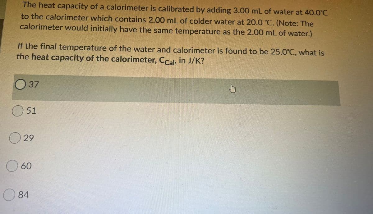 The heat capacity of a calorimeter is calibrated by adding 3.00 mL of water at 40.0°C
to the calorimeter which contains 2.00 mL of colder water at 20.0 °C. (Note: The
calorimeter would initially have the same temperature as the 2.00 mL of water.)
If the final temperature of the water and calorimeter is found to be 25.0°C, what is
the heat capacity of the calorimeter, Ccal, in J/K?
37
O 51
O 29
60
84
