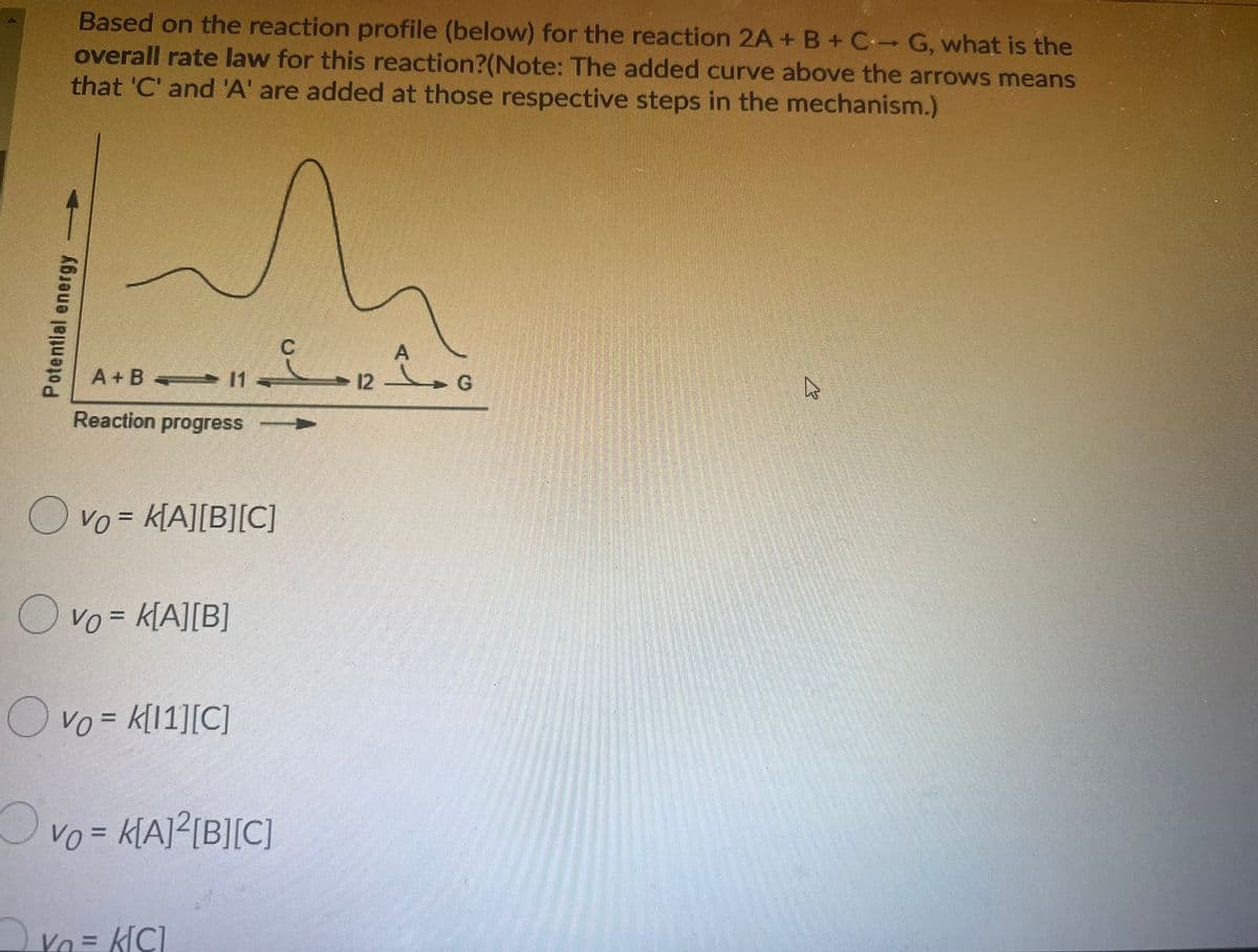 Based on the reaction profile (below) for the reaction 2A+ B+C G, what is the
overall rate law for this reaction?(Note: The added curve above the arrows means
that 'C' and 'A' are added at those respective steps in the mechanism.)
A + B 11
1 -
- 12 G
Reaction progress
O vo = k[A][B][C]
O vo = K[A][B]
O vo = k[1][C]
Ovo=
Vo = k[A]²[B][C]
Va = k[C]
Potential energy
