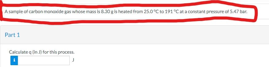 A sample of carbon monoxide gas whose mass is 8.30 g is heated from 25.0 °C to 191°C at a constant pressure of 5.47 bar.
Part 1
Calculate q (in J) for this process.
