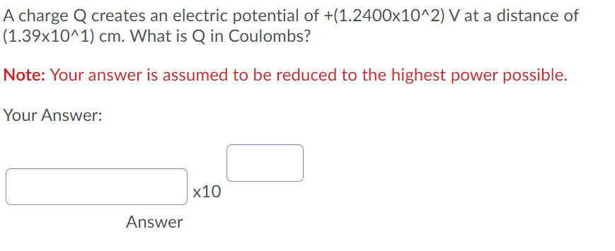 A charge Q creates an electric potential of +(1.2400x10^2) V at a distance of
(1.39x10^1) cm. What is Q in Coulombs?
Note: Your answer is assumed to be reduced to the highest power possible.
Your Answer:
x10
Answer
