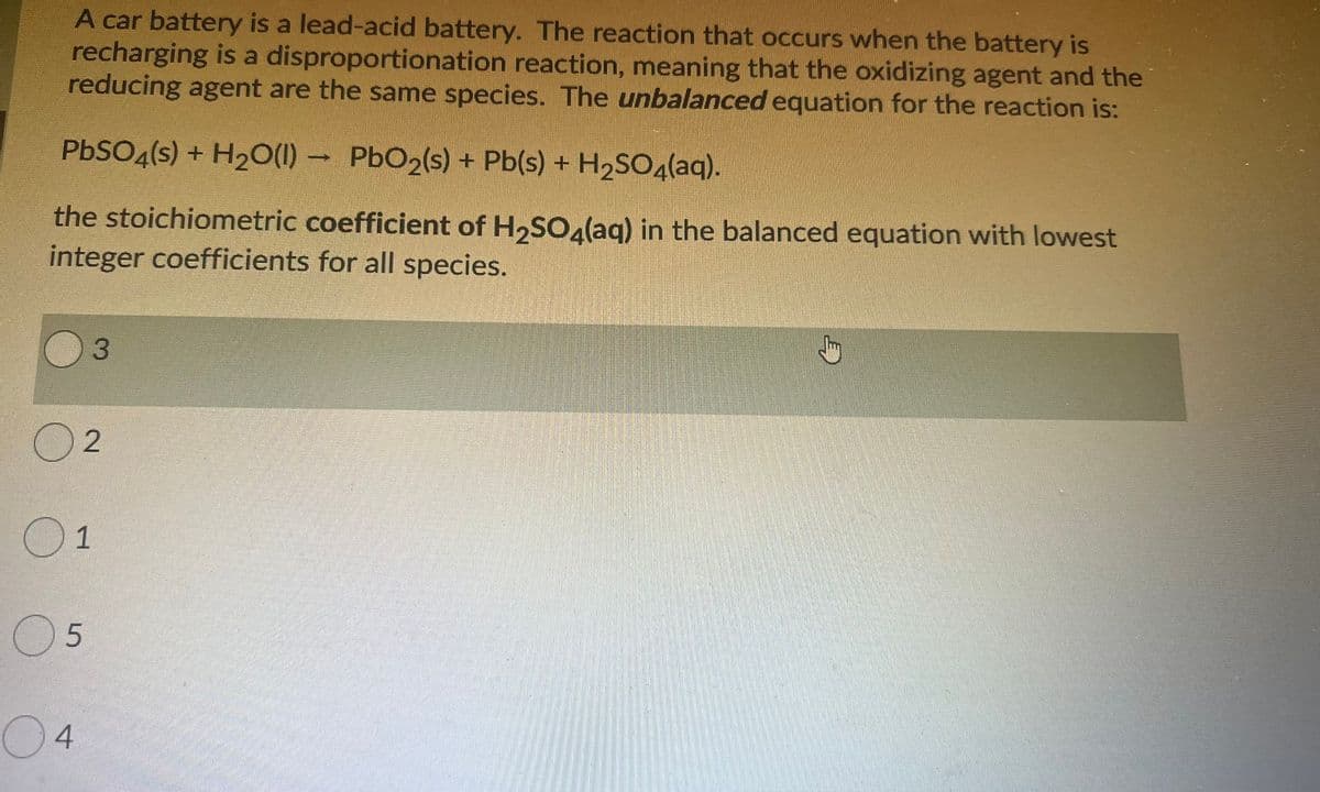 A car battery is a lead-acid battery. The reaction that occurs when the battery is
recharging is a disproportionation reaction, meaning that the oxidizing agent and the
reducing agent are the same species. The unbalanced equation for the reaction is:
PBSO4(s) + H20(1) - PbO2(s) + Pb(s) + H2SO4(aq).
the stoichiometric coefficient of H,SOalag) in the balanced equation with lowest
integer coefficients for all species.
02
05
04
