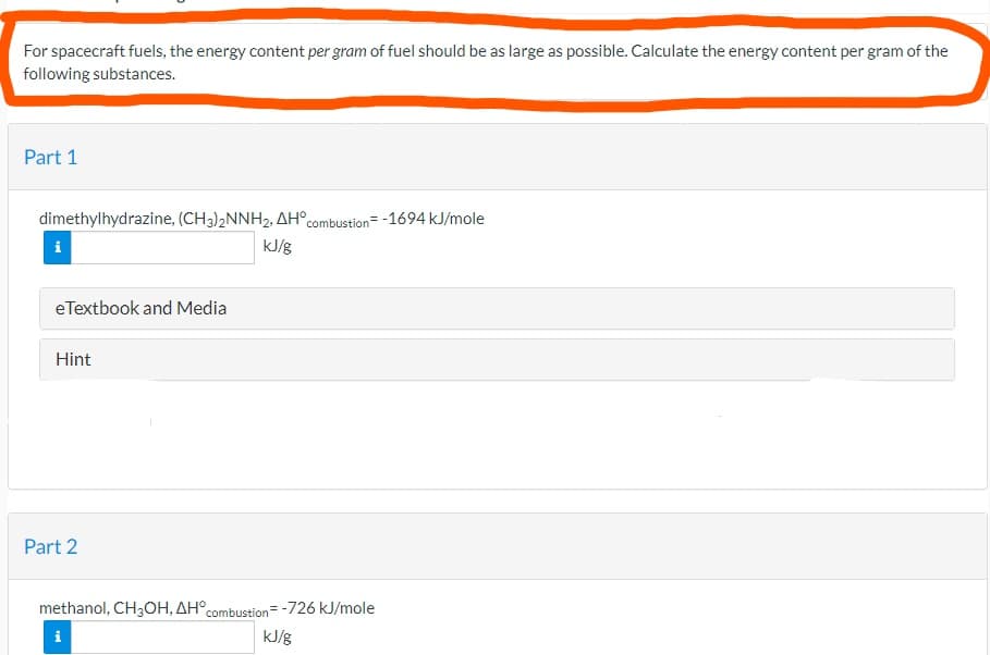 For spacecraft fuels, the energy content per gram of fuel should be as large as possible. Calculate the energy content per gram of the
following substances.
Part 1
dimethylhydrazine, (CH3)2NNH2, AH°combustion= -1694 kJ/mole
i
kJ/g
eTextbook and Media
Hint
Part 2
methanol, CH3OH, AH°combustion=-726 kJ/mole
i
kJ/g
