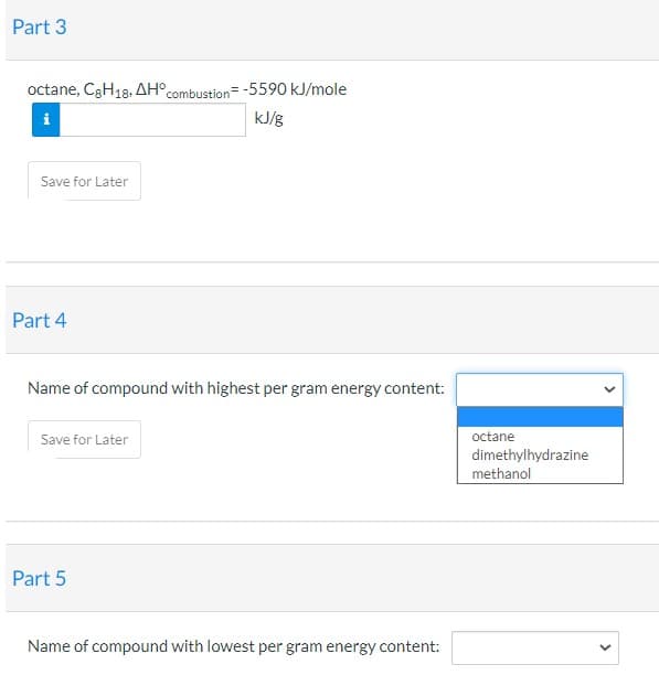 Part 3
octane, C3H18, AH°combustion= -5590 kJ/mole
kJ/g
Save for Later
Part 4
Name of compound with highest per gram energy content:
Save for Later
octane
dimethylhydrazine
methanol
Part 5
Name of compound with lowest per gram energy content:
>
