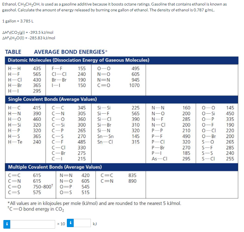Ethanol, CH;CH,OH, is used as a gasoline additive because it boosts octane ratings. Gasoline that contains ethanol is known as
gasohol. Calculate the amount of energy released by burning one gallon of ethanol. The density of ethanol is 0.787 g/mL.
1 gallon = 3.785 L
AH"{(CO2(s)) = -393.5 kJ/mol
AH?(H2O() = -285.83 kJ/mol
TABLE
AVERAGE BOND ENERGIES*
Diatomic Molecules (Dissociation Energy of Gaseous Molecules)
H-H
435
F-F
CI-CI
155
0-0
495
H-F
240
565
430
N=0
N=N
C=0
605
H-CI
H-Br
Br-Br
190
150
945
365
1070
H-I
295
Single Covalent Bonds (Average Values)
Si- Si
Si-F
Si-CI
415
225
H-C
H-N
C-C
C-N
C-0
C-Si
345
N-N
160
0-0
145
450
565
390
0-Si
0-P
390
305
360
N-O
200
H-O
460
320
N-F
285
335
H-Si
300
265
Si-Br
310
N-CI
P-P
P-F
P-CI
200
210
0-F
0-CI
0-Br
190
H-P
H-S
320
C-P
Si-N
320
220
200
365
145
315
C-S
270
Sn-Sn
490
H-Te
240
C-F
Sn-CI
320
485
330
275
215
S-0
S-F
S-S
S-CI
265
C-CI
C-Br
P-Br
P-I
270
285
185
240
C-
As-CI
295
255
Multiple Covalent Bonds (Average Values)
C=C
C=N
C=C
615
420
605
545
N=N
835
890
C=N
C=0
N=0
750-800* 0=P
0=S
615
C=S
575
515
* All values are in kilojoules per mole (kJ/mol) and are rounded to the nearest 5 kJ/mol.
*c=0 bond energy in CO2
x 10
kJ
