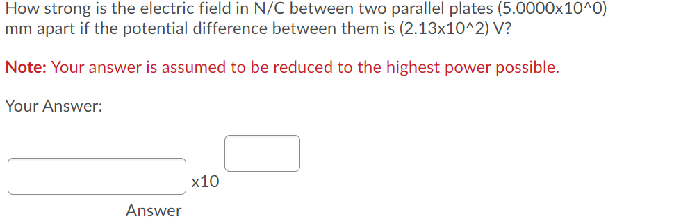 How strong is the electric field in N/C between two parallel plates (5.0000x10^0)
mm apart if the potential difference between them is (2.13x10^2) V?
Note: Your answer is assumed to be reduced to the highest power possible.
Your Answer:
x10
Answer
