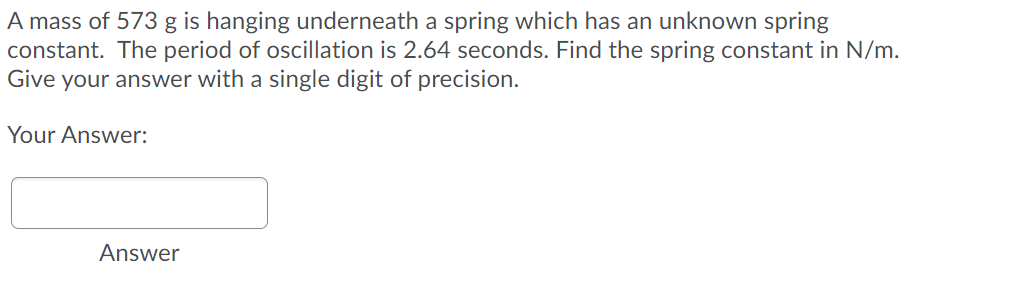 A mass of 573 g is hanging underneath a spring which has an unknown spring
constant. The period of oscillation is 2.64 seconds. Find the spring constant in N/m.
Give your answer with a single digit of precision.
Your Answer:
Answer
