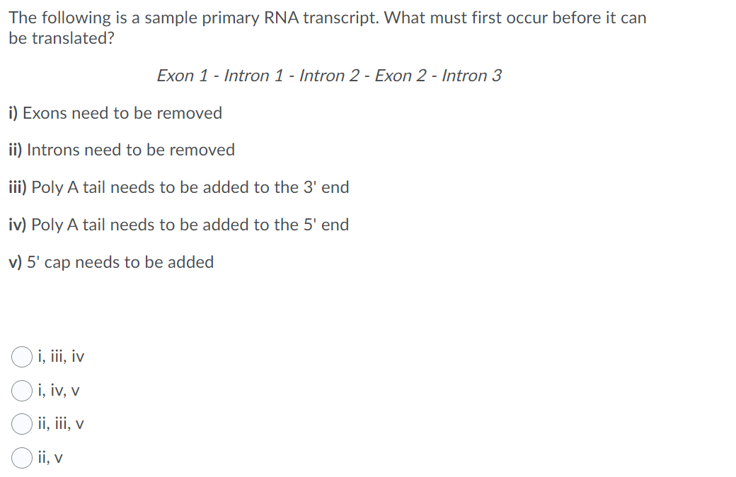 The following is a sample primary RNA transcript. What must first occur before it can
be translated?
Exon 1 - Intron 1 - Intron 2 - Exon 2 - Intron 3
i) Exons need to be removed
ii) Introns need to be removed
iii) Poly A tail needs to be added to the 3' end
iv) Poly A tail needs to be added to the 5' end
v) 5' cap needs to be added
O i, i, iv
O i, iv, v
ii, iii, v
O ii, v
