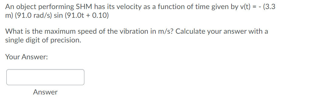 An object performing SHM has its velocity as a function of time given by v(t) = - (3.3
m) (91.0 rad/s) sin (91.0t + 0.10)
What is the maximum speed of the vibration in m/s? Calculate your answer with a
single digit of precision.
Your Answer:
Answer
