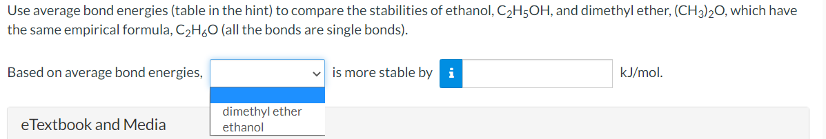 Use average bond energies (table in the hint) to compare the stabilities of ethanol, C2H5OH, and dimethyl ether, (CH3)20, which have
the same empirical formula, C,H¿O (all the bonds are single bonds).
Based on average bond energies,
is more stable by i
kJ/mol.
dimethyl ether
eTextbook and Media
ethanol
