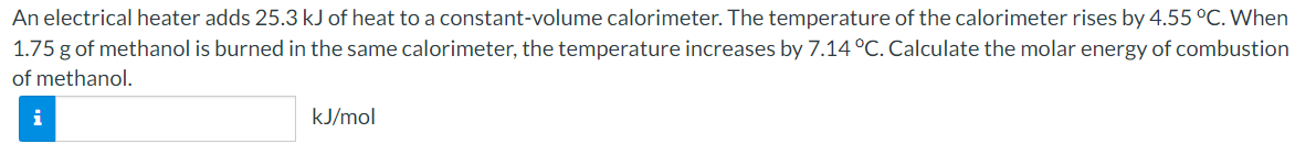 An electrical heater adds 25.3 kJ of heat to a constant-volume calorimeter. The temperature of the calorimeter rises by 4.55 °C. When
1.75 g of methanol is burned in the same calorimeter, the temperature increases by 7.14 °C. Calculate the molar energy of combustion
of methanol.
kJ/mol
