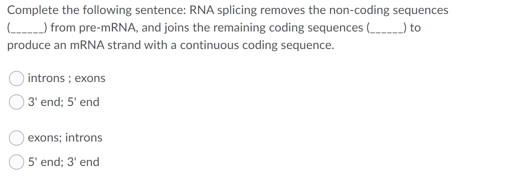 Complete the following sentence: RNA splicing removes the non-coding sequences
(-----) from pre-MRNA, and joins the remaining coding sequences ( to
produce an mRNA strand with a continuous coding sequence.
introns ; exons
3' end; 5' end
exons; introns
5' end; 3' end
