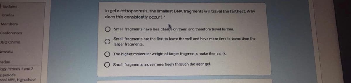 Updates
In gel electrophoresis, the smallest DNA fragments will travel the farthest. Why
Grades
does this consistently occur?*
Members
O Small fragments have less charge on them and therefore travel farther.
Conferences
Small fragments are the first to leave the well and have more time to travel than the
DBQ Online
larger fragments.
Jewsela
O The higher molecular weight of larger fragments make them sink.
mation
O Small fragments move more freely through the agar gel.
logy Periods 1 and 2
s periods
nool MP1, Highschool
