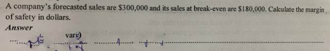 A company's forecasted sales are $300,000 and its sales at break-even are $180,000. Calculate the margin
of safety in dollars.
Answer
vari)
.
.........
