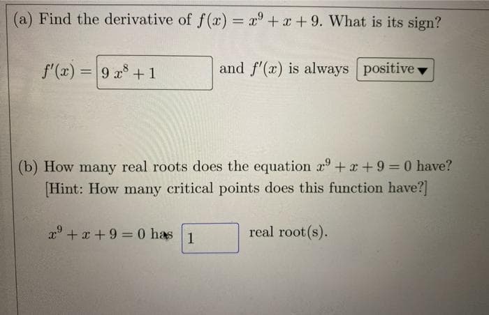 (a) Find the derivative of f (x) = x° +x+ 9. What is its sign?
f'(x) = 9 x +1
and f'(x) is always positive
%3D
(b) How many real roots does the equation r° +x +9 = 0 have?
[Hint: How many critical points does this function have?]
%3D
x +x + 9 = 0 has
real root (s).
