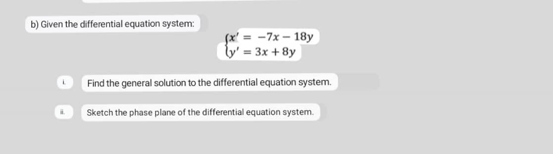 b) Given the differential equation system:
(x' = -7x – 18y
= 3x + 8y
Find the general solution to the differential equation system.
Sketch the phase plane of the differential equation system.
