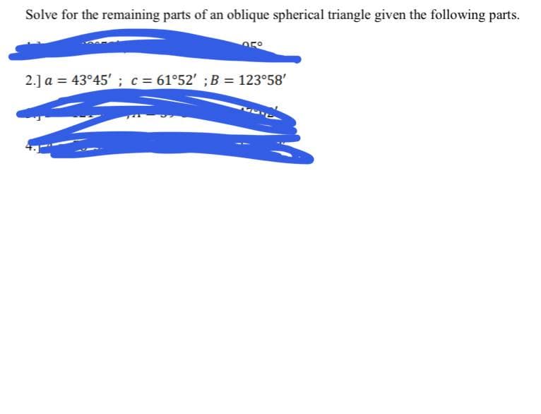 Solve for the remaining parts of an oblique spherical triangle given the following parts.
2.] a = 43°45' ; c= 61°52' ;B = 123°58'
%3D
