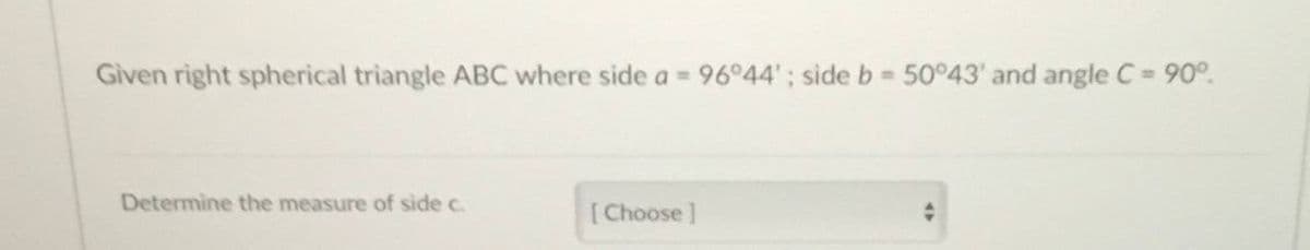 Given right spherical triangle ABC where side a = 9644'; side b 50 43' and angle C= 90°.
Determine the measure of side c.
[Choose]
