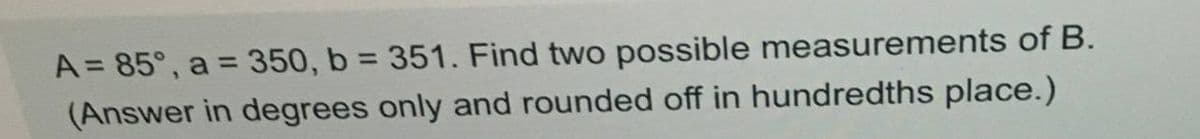 A = 85°, a = 350, b = 351. Find two possible measurements of B.
%3D
(Answer in degrees only and rounded off in hundredths place.)
