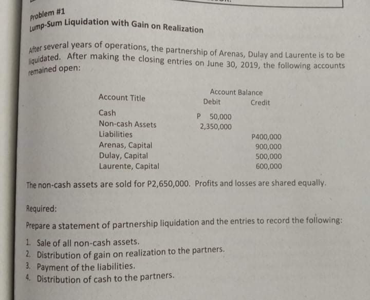 liquidated. After making the closing entries on June 30, 2019, the following accounts
After several years of operations, the partnership of Arenas, Dulay and Laurente is to be
Lump-Sum Liquidation with Gain on Realization
Problem #1
remained open:
Account Balance
Account Title
Debit
Credit
Cash
Non-cash Assets
P 50,000
2,350,000
Liabilities
Arenas, Capital
Dulay, Capital
Laurente, Capital
P400,000
900,000
500,000
600,000
The non-cash assets are sold for P2,650,000. Profits and losses are shared equally.
Required:
Prepare a statement of partnership liquidation and the entries to record the following:
1. Sale of all non-cash assets.
2. Distribution of gain on realization to the partners.
3. Payment of the liabilities.
4. Distribution of cash to the partners.
