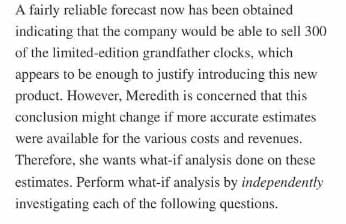 A fairly reliable forecast now has been obtained
indicating that the company would be able to sell 300
of the limited-edition grandfather clocks, which
appears to be enough to justify introducing this new
product. However, Meredith is concerned that this
conclusion might change if more accurate estimates
were available for the various costs and revenues.
Therefore, she wants what-if analysis done on these
estimates. Perform what-if analysis by independently
investigating each of the following questions.
