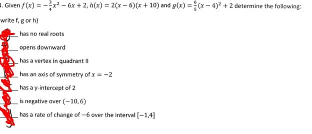 . Given f(x) = -x2 - 6x + 2, h(x) = 2(x – 6)(x+ 10) and g(x) =(* – 4)? + 2 determine the following:
write f, g or h)
has no real roots
opens downward
has a vertex in quadrant II
has an axis of symmetry of x = -2
has a y-intercept of 2
is negative over (-10,6)
has a rate of change of -6 over the interval [-1,4]
