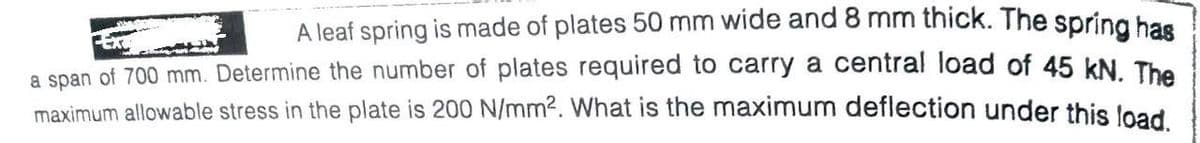 A leaf spring is made of plates 50 mm wide and 8 mm thick. The spring bas
a span of 700 mm. Determine the number of plates required to carry a central load of 45 kN The
maximum allowable stress in the plate is 200 N/mm2. What is the maximum deflection under this load
