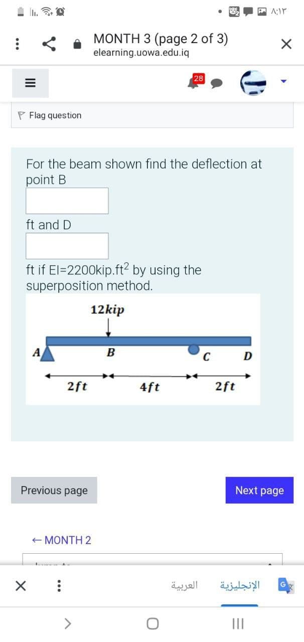 令
P A:Ir
MONTH 3 (page 2 of 3)
elearning.uowa.edu.iq
28
P Flag question
For the beam shown find the deflection at
point B
ft and D
ft if El=2200kip.ft? by using the
superposition method.
12kip
A
B
C
2ft
4ft
2ft
Previous page
Next page
+ MONTH 2
العربية
الإنجليزية
>
II
II
