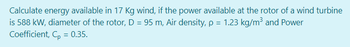 Calculate energy available in 17 Kg wind, if the power available at the rotor of a wind turbine
is 588 kW, diameter of the rotor, D = 95 m, Air density, p = 1.23 kg/m³ and Power
Coefficient, C, = 0.35.
%3D
