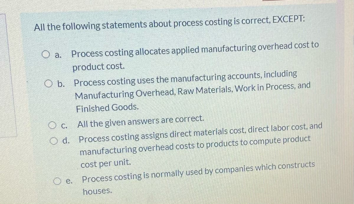 All the following statements about process costing is correct, EXCEPT:
O a.
Process costing allocates applied manufacturing overhead cost to
product cost.
O b. Process costing uses the manufacturing accounts, including
Manufacturing Overhead, Raw Materials, Work in Process, and
Finished Goods.
O c. All the given answers are correct.
O d. Process costing assigns direct materials cost, direct labor cost, and
manufacturing overhead costs to products to compute product
cost per unit.
O e.
Process costing is normally used by companies which constructs
houses.
