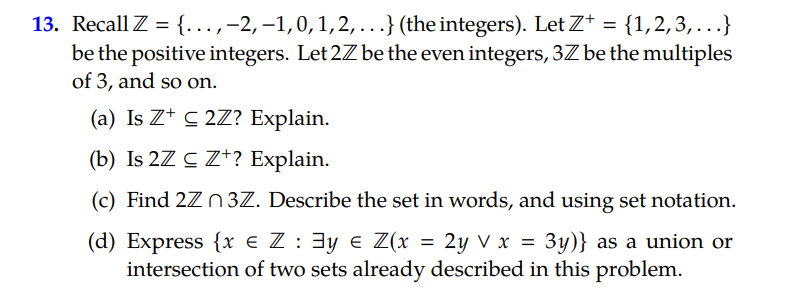 13. Recall Z = {.,-2, –1,0,1,2,...} (the integers). Let Z* = {1,2,3,...}
be the positive integers. Let 2Z be the even integers, 3Z be the multiples
of 3, and so on.
(a) Is Z* C 2Z? Explain.
(b) Is 2Z C Z*? Explain.
(c) Find 2Z n3Z. Describe the set in words, and using set notation.
(d) Express {x e Z : 3y e Z(x = 2y V x = 3y)} as a union or
intersection of two sets already described in this problem.
%3D
