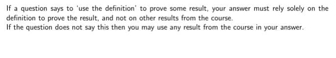 If a question says to 'use the definition' to prove some result, your answer must rely solely on the
definition to prove the result, and not on other results from the course.
If the question does not say this then you may use any result from the course in your answer.
