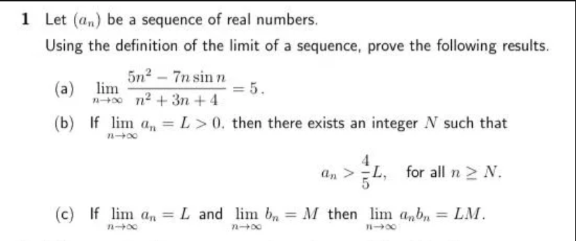 1 Let (an) be a sequence of real numbers.
Using the definition of the limit of a sequence, prove the following results.
(a) lim
n+0 n2 + 3n +4
5n2 – 7n sin n
= 5.
(b) If lim a,, = L> 0. then there exists an integer N such that
%3D
4.
an >L,
for all n N.
(c) If lim an =
L and lim b, =
M then lim anb, = LM.
%3D
