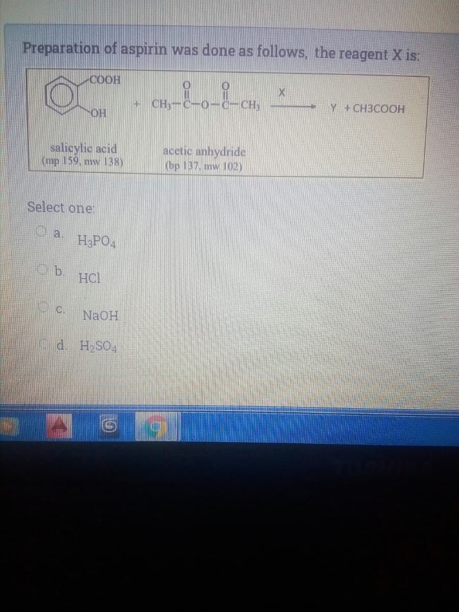 Preparation of aspirin was done as follows, the reagent X is:
COOH
CH-C-O-C-CH,
Y +CH3COOH
OH
salicylic acid
(mp 159, mw138)
acetic anhydride
(bp 137. mw 102)
Select one
H3PO4
HCl
C c.
NaOH
d. H SO4
