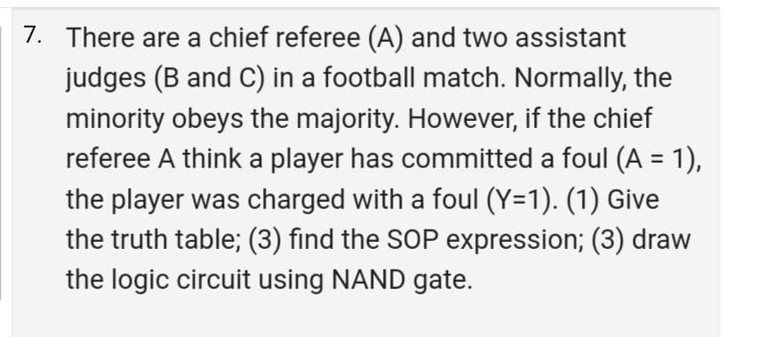 7. There are a chief referee (A) and two assistant
judges (B and C) in a football match. Normally, the
minority obeys the majority. However, if the chief
referee A think a player has committed a foul (A = 1),
the player was charged with a foul (Y=1). (1) Give
the truth table; (3) find the SOP expression; (3) draw
the logic circuit using NAND gate.