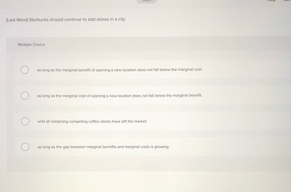 (Last Word) Starbucks should continue to add stores in a city
Multiple Choice
as long as the marginal benefit of opening a new location does not fall below the marginal cost.
as long as the marginal cost of opening a new location does not fall below the marginal benefit.
until all remaining competing coffee stores have left the market.
as long as the gap between marginal benefits and marginal costs is growing.
