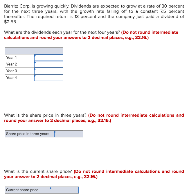Biarritz Corp. is growing quickly. Dividends are expected to grow at a rate of 30 percent
for the next three years, with the growth rate falling off to a constant 7.5 percent
thereafter. The required return is 13 percent and the company just paid a dividend of
$2.55.
What are the dividends each year for the next four years? (Do not round intermediate
calculations and round your answers to 2 decimal places, e.g., 32.16.)
Year 1
Year 2
Year 3
Year 4
What is the share price in three years? (Do not round intermediate calculations and
round your answer to 2 decimal places, e.g., 32.16.)
Share price in three years
What is the current share price? (Do not round intermediate calculations and round
your answer to 2 decimal places, e.g., 32.16.)
Current share price
